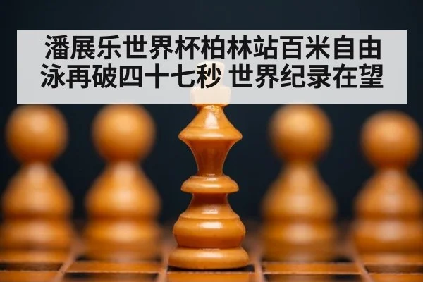潘展乐世界杯柏林站百米自由泳再破四十七秒 世界纪录在望 - 8868 SPORTS